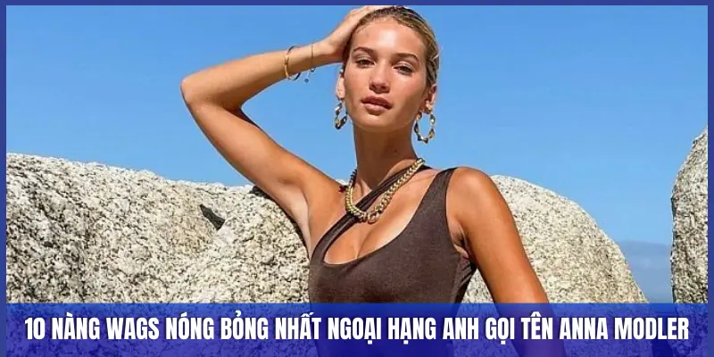 10 NÀNG WAGS NÓNG BỎNG NHẤT NGOẠI HẠNG ANH GỌI TÊN ANNA MODLER